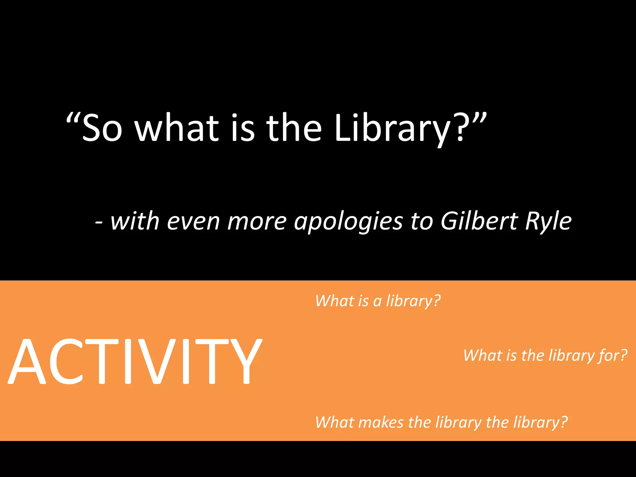 “So what is the Library?”
- with even more apologies to Gilbert Ryle
ACTIVITY
What is a library?
What is the library for?
What makes the library the library?
 