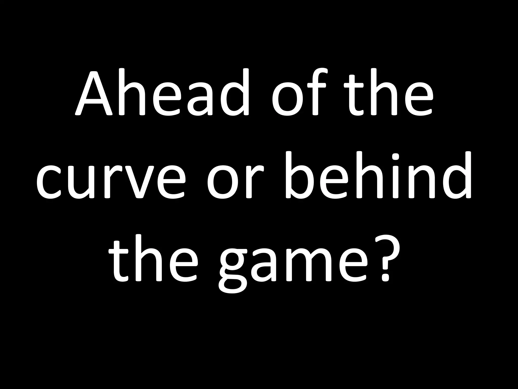 Ahead of the
curve or behind
the game?
 