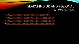 SEARCHING UK AND REGIONAL
NEWSPAPERS
• http://www.philb.com/nationaluknewspapers.html
• http://www.philb.com/regionalenglishnewspapers.html
• http://www.philb.com/regionalenglishnewspapers2.html
• http://www.philb.com/regionalenglishnewspapers3.html
 