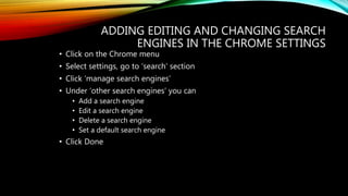 ADDING EDITING AND CHANGING SEARCH
ENGINES IN THE CHROME SETTINGS
• Click on the Chrome menu
• Select settings, go to ‘search’ section
• Click ‘manage search engines’
• Under ‘other search engines’ you can
• Add a search engine
• Edit a search engine
• Delete a search engine
• Set a default search engine
• Click Done
 