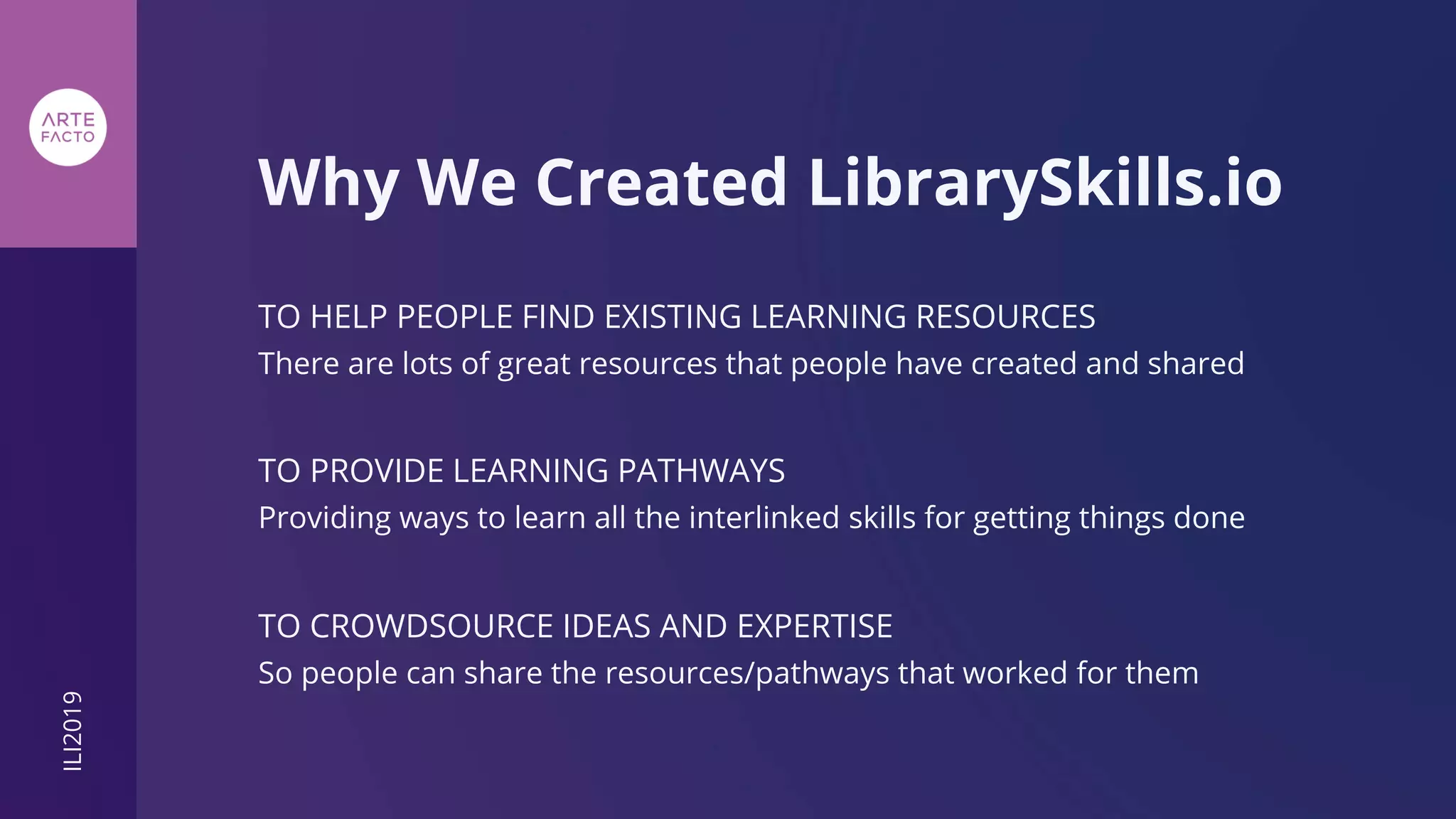 TO HELP PEOPLE FIND EXISTING LEARNING RESOURCES
Why We Created LibrarySkills.io
There are lots of great resources that people have created and shared
TO PROVIDE LEARNING PATHWAYS
Providing ways to learn all the interlinked skills for getting things done
TO CROWDSOURCE IDEAS AND EXPERTISE
So people can share the resources/pathways that worked for them
ILI2019
 