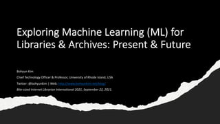 Exploring Machine Learning (ML) for
Libraries & Archives: Present & Future
Bohyun Kim
Chief Technology Officer & Professor, University of Rhode Island, USA
Twitter: @bohyunkim | Web: http://www.bohyunkim.net/blog/
Bite-sized Internet Librarian International 2021, September 22, 2021.
 