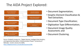 The AIDA Project Explored:
• Document Segmentation;
• Graphic Element Classification &
Text Extraction;
• Document Type Classification;
• Digitization Type Differentiation;
• Document Image Quality
Assessment; and
• Document Clustering.
Source: Elizabeth Lorang et al., “Digital Libraries, Intelligent Data Analytics,
and Augmented Description: A Demonstration Project” (University of
Nebraska - Lincoln, January 10, 2020),
https://digitalcommons.unl.edu/libraryscience/396.
 