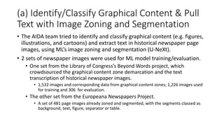 (a) Identify/Classify Graphical Content & Pull
Text with Image Zoning and Segmentation
• The AIDA team tried to identify and classify graphical content (e.g. figures,
illustrations, and cartoons) and extract text in historical newspaper page
images, using ML’s image zoning and segmentation (U-NeXt).
• 2 sets of newspaper images were used for ML model training/evaluation.
• One set from the Library of Congress’s Beyond Words project, which
crowdsourced the graphical content zone demarcation and the text
transcription of historical newspaper images.
• 1,532 images and corresponding data from graphical content zones; 1,226 images used
for training and 306 for evaluation.
• The other set from the Europeana Newspapers Project.
• A set of 481 page images already zoned and segmented, with the segments classed as
background, text, figure, separator or table.
 