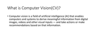 What is Computer Vision(CV)?
• Computer vision is a field of artificial intelligence (AI) that enables
computers and systems to derive meaningful information from digital
images, videos and other visual inputs — and take actions or make
recommendations based on that information.
 