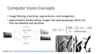 Computer Vision Concepts
• Image filtering, matching, segmentation, and recognition
• Segmentation divides whole images into pixel groupings which can
then be labelled and classified.
Images from : https://ai.stanford.edu/~syyeung/cvweb/tutorial1.html
 