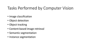 Tasks Performed by Computer Vision
• Image classification
• Object detection
• Object tracking
• Content-based image retrieval
• Semantic segmentation
• Instance segmentation
 