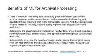 Benefits of ML for Archival Processing
• There is no doubt that being able to identify graphical content contained in
archival materials and to peruse the text in them would make browsing and
navigating those materials a lot more manageable to users. And if ML can process
archival materials this way, it would surely improve their discoverability and
usefulness.
• Automating the classification of materials as handwritten, printed, and mixed can
surely save archivists’ and librarians’ time spent on performing such classification
manually.
• Automatically assessing the quality of images and assigning their original source
type can help archivists and librarians identify materials at higher-risk and take
appropriate preservation measures.
Source: Bohyun Kim, “Machine Learning for Libraries and Archives.” Online Searcher 45(1): 39-41, 2021.
 