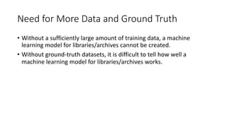 Need for More Data and Ground Truth
• Without a sufficiently large amount of training data, a machine
learning model for libraries/archives cannot be created.
• Without ground-truth datasets, it is difficult to tell how well a
machine learning model for libraries/archives works.
 