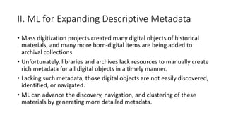 II. ML for Expanding Descriptive Metadata
• Mass digitization projects created many digital objects of historical
materials, and many more born-digital items are being added to
archival collections.
• Unfortunately, libraries and archives lack resources to manually create
rich metadata for all digital objects in a timely manner.
• Lacking such metadata, those digital objects are not easily discovered,
identified, or navigated.
• ML can advance the discovery, navigation, and clustering of these
materials by generating more detailed metadata.
 