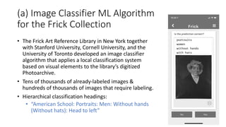 (a) Image Classifier ML Algorithm
for the Frick Collection
• The Frick Art Reference Library in New York together
with Stanford University, Cornell University, and the
University of Toronto developed an image classifier
algorithm that applies a local classification system
based on visual elements to the library’s digitized
Photoarchive.
• Tens of thousands of already-labeled images &
hundreds of thousands of images that require labeling.
• Hierarchical classification headings:
• “American School: Portraits: Men: Without hands
(Without hats): Head to left”
 