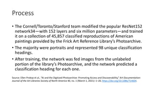 Process
• The Cornell/Toronto/Stanford team modified the popular ResNet152
network34—with 152 layers and six million parameters—and trained
it on a collection of 45,857 classified reproductions of American
paintings provided by the Frick Art Reference Library’s Photoarchive.
• The majority were portraits and represented 98 unique classification
headings.
• After training, the network was fed images from the unlabeled
portion of the library’s Photoarchive, and the network predicted a
classification heading for each one.
Source: Ellen Prokop et al., “AI and the Digitized Photoarchive: Promoting Access and Discoverability,” Art Documentation:
Journal of the Art Libraries Society of North America 40, no. 1 (March 1, 2021): 1–20, https://doi.org/10.1086/714604.
 