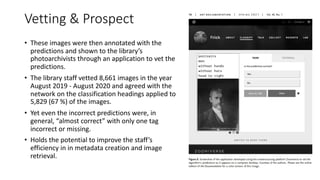 Vetting & Prospect
• These images were then annotated with the
predictions and shown to the library’s
photoarchivists through an application to vet the
predictions.
• The library staff vetted 8,661 images in the year
August 2019 - August 2020 and agreed with the
network on the classification headings applied to
5,829 (67 %) of the images.
• Yet even the incorrect predictions were, in
general, “almost correct” with only one tag
incorrect or missing.
• Holds the potential to improve the staff’s
efficiency in in metadata creation and image
retrieval.
 