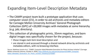 Expanding Item-Level Description Metadata
• The CAMPI project team built a prototype application that uses
computer vision (CV), in order to aid archivists and metadata editors
for Carnegie Mellon University Archives’ General Photograph
Collection (GPC) of +20,000 images with metadata at some hierarchy
(e.g. job; directory).
• This collection of photographic prints, 35mm negatives, and born
digital images was specifically chosen for the project, because:
• those images lack item-level description and
• are stored in and accessed through a shared network drive by archivists and
metadata editors, with no browsing interface.
Source: Matthew Lincoln et al., “CAMPI: Computer-Aided Metadata Generation for Photo Archives Initiative” (Carnegie
Mellon University Libraries, October 9, 2020), https://kilthub.cmu.edu/articles/preprint/CAMPI_Computer-
Aided_Metadata_Generation_for_Photo_archives_Initiative/12791807.
 