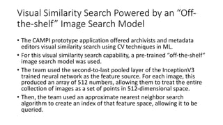 Visual Similarity Search Powered by an “Off-
the-shelf” Image Search Model
• The CAMPI prototype application offered archivists and metadata
editors visual similarity search using CV techniques in ML.
• For this visual similarity search capability, a pre-trained “off-the-shelf”
image search model was used.
• The team used the second-to-last pooled layer of the InceptionV3
trained neural network as the feature source. For each image, this
produced an array of 512 numbers, allowing them to treat the entire
collection of images as a set of points in 512-dimensional space.
• Then, the team used an approximate nearest neighbor search
algorithm to create an index of that feature space, allowing it to be
queried.
 