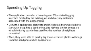 Speeding Up Tagging
• The application provided a browsing and CV- assisted tagging
interface faceted by the existing job and directory metadata
associated with the photographs.
• Using this application, archivists and metadata editors were able to
start with a tag, find a seed photo, and retrieve similar photos via
visual similarity search that specifies the number of neighbors
requested.
• Then, they were able to quickly tag those retrieved photos with tags
from the seed photo when appropriate.
 