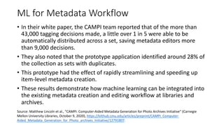 ML for Metadata Workflow
• In their white paper, the CAMPI team reported that of the more than
43,000 tagging decisions made, a little over 1 in 5 were able to be
automatically distributed across a set, saving metadata editors more
than 9,000 decisions.
• They also noted that the prototype application identified around 28% of
the collection as sets with duplicates.
• This prototype had the effect of rapidly streamlining and speeding up
item-level metadata creation.
• These results demonstrate how machine learning can be integrated into
the existing metadata creation and editing workflow at libraries and
archives.
Source: Matthew Lincoln et al., “CAMPI: Computer-Aided Metadata Generation for Photo Archives Initiative” (Carnegie
Mellon University Libraries, October 9, 2020), https://kilthub.cmu.edu/articles/preprint/CAMPI_Computer-
Aided_Metadata_Generation_for_Photo_archives_Initiative/12791807.
 
