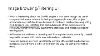 Image Browsing/Filtering UI
• What is interesting about the CAMPI project is that even though the use of
computer vision was minimal in their prototype application, this project
produced a successful outcome because it combined machine learning with a
well-designed user interface that took advantage of the existing archival
structure, thereby effectively augmenting archivists’ and metadata experts’
existing work.
• At libraries and archives, a browsing and filtering interface is primarily created
to provide patrons with public access to archival materials.
• However, such an interface significantly increases the overall productivity of
metadata-related work, if it fits in well with the way the staff perform their
work.
 