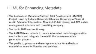 III. ML for Enhancing Metadata
• The Audiovisual Metadata Platform Pilot Development (AMPPD)
Project is run by Indiana University Libraries, University of Texas at
Austin School of Information, New York Public Library, and AVP, a data
management solutions and consulting company.
• Started in 2018 and continuing.
• The AMPPD team intends to create automated metadata generation
mechanisms and integrate them with the human metadata
generation process.
• The goal is to generate and manage metadata for audiovisual
materials at scale for libraries and archives.
 