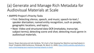 (a) Generate and Manage Rich Metadata for
Audiovisual Materials at Scale
• AMPPD Project’s Priority Tasks
• First: Detecting silence, speech, and music; speech-to-text /
speaker diarization; named entity recognition, such as people,
geographic locations, and topics;
• Next: Video and structured data OCR (metadata, transcript,
subject terms); detecting scene and shot; detecting music genre in
audiovisual materials.
Source: Shawn Avercamp and Julie Hardesty, “AI Is Such a Tool: Keeping Your Machine Learning Outputs in
Check” (Code4Lib 2020 Conference, Pittsburgh, PA, March 11, 2020), https://2020.code4lib.org/talks/AI-is-
such-a-tool-Keeping-your-machine-learning-outputs-in-check.
 