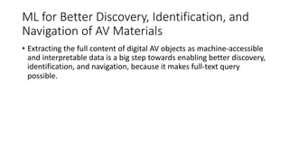 ML for Better Discovery, Identification, and
Navigation of AV Materials
• Extracting the full content of digital AV objects as machine-accessible
and interpretable data is a big step towards enabling better discovery,
identification, and navigation, because it makes full-text query
possible.
 