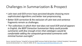 Challenges in Summarization & Prospect
• Latin text and OCR errors have persisted despite choosing more
sophisticated algorithms and better text preprocessing.
• Better OCR correction & the exclusion of Latin text and sentence
fragments remain as challenges.
• “For collections in which their text does not need OCR and all appears
in English, the BERT Extractive Summarizer likely could provide
summaries with few enough errors that catalogers would be
comfortable adding the computed-generated summaries with
minimal human oversight.”
Source: Jeremiah Flannery, “Using NLP to Generate MARC Summary Fields for Notre Dame ’s Catholic Pamphlets,” International
Journal of Librarianship 5, no. 1 (July 23, 2020): 20–35, https://doi.org/10.23974/ijol.2020.vol5.1.158.
 