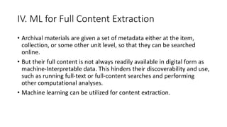 IV. ML for Full Content Extraction
• Archival materials are given a set of metadata either at the item,
collection, or some other unit level, so that they can be searched
online.
• But their full content is not always readily available in digital form as
machine-Interpretable data. This hinders their discoverability and use,
such as running full-text or full-content searches and performing
other computational analyses.
• Machine learning can be utilized for content extraction.
 
