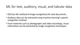 ML for text, auditory, visual, and tabular data
• OCR (an ML method of image recognition) for text documents.
• Auditory data can be extracted using machine learning’s speech-
recognition method.
• From materials such as photographs and video recordings, visual
information can be extracted by image recognition techniques.
 
