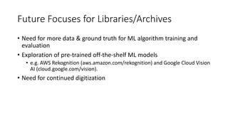 Future Focuses for Libraries/Archives
• Need for more data & ground truth for ML algorithm training and
evaluation
• Exploration of pre-trained off-the-shelf ML models
• e.g. AWS Rekognition (aws.amazon.com/rekognition) and Google Cloud Vision
AI (cloud.google.com/vision).
• Need for continued digitization
 