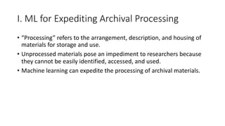 I. ML for Expediting Archival Processing
• “Processing” refers to the arrangement, description, and housing of
materials for storage and use.
• Unprocessed materials pose an impediment to researchers because
they cannot be easily identified, accessed, and used.
• Machine learning can expedite the processing of archival materials.
 