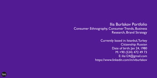 Ilia Burlakov Portfolio
Consumer Ethnography, Consumer Trends, Business
Research, Brand Strategy
Currently based in: Istanbul,Turkey
Citizenship: Russian
Date of birth: Jan 24, 1980
M: +90 (534) 472 49 73
E: ilia124@gmail.com
https://www.linkedin.com/in/ivburlakov
 