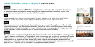 Context:
Task:
Work:
A large innovative Moscow developer Sminex was looking for a brand positioning for their new premium class project in
an historical central area of Moscow.This required defining a target audience, developing an emotionally engaging brand
positioning, product concepts and a communication toolkit for the project.
How do you sell premium class apartments at the peak of recession? To answer this we had to identify target audience
insights and needs in recession that could be addressed with relevant product concepts and communications.
We conducted an in-depth ethnographic study of potential buyers of apartments priced starting from one million Euros.We
explored their behaviours, their relationship with investments and realty.We built the consumer segmentation based on their
mindset, behaviour and needs.We developed the scenario and moderated the workshop during which we helped build brand
strategy and product concepts in partnership with the client and their branding agency SmartHeart.
Results:
The communications currently promoting the block of apartments are based on one of the identified brand positioning concepts:
“Privacy”.To support this proposition the project will not include any restaurants, cafes or retail on its premises. Service facilities
will be separated from the accommodation facilities by separate entrances and the ‘Comfort Service’ schedule is designed to
make it invisible to the residents.The project will offer only a limited number of apartments.A lot of thought is given to a
comprehensive sound insulation system and noiseless lifts. Panoramic windows are impenetrable to the eye from the outside.The
green court yard is not visible from the outside and is discreetly divided between apartments. 
SMINEX.MILLIONAIRES. RESEARCH,WORKSHOP
. BRANDBUILDING
 