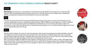 Context:
Task:
Work:
KFC Russia was working on a charity platform aimed at Russian school children.The main goal was to understand their
ultimate needs unmet by school, parents and other institutions in their life.The territories to explore were subsequently
defined as professional orientation, personal development and social responsibility. 
The client has done some research among school professionals and parents but was worried that this information was not
profound enough.After all it was a new generation (born between 1996 and 2005) that was growing up in a world so different
from any other previous generation, that even millennials knew little about it. It was critical to talk to them in their own
environment, on their own terms, feel the new air they breathe, them being born in an era whereYoutube, Google and wi-fi were
taken for granted like water from the tap.
We felt excited to discover the universe of this new generation (that escapes overused generation labels and labels in general).
We stepped into the lives of these teens (with permission from their parents) to be blown away by the media content they
consume while casually multi-tasking, to empathise about their hectic day worries,‘oh’ and ‘ah’ over their social media sharings.
We learned about the inspiring prospects of the new era of jobs they are about to enter.
After we shared the findings we helped the client organise a working session to brainstorm ideas on what could engage these
teens and how. One of the crucial requirements for the session was for BT to find guest experts that could generate such ideas
thanks to their deep understanding of the current teenagers as well as proven experience of working with them in the digital,
media and culture world.
KFC.GENERATION YANDZ.RESEARCH,WORKSHOP
. BRANDCHARITY
 