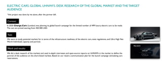 ELECTRIC CARS. GLOBAL UHNWI’S. DESK RESEARCH OF THE GLOBAL MARKET AND THE TARGET
AUDIENCE
Context:
In 2020 Charge.Cars (London) was planning its global launch campaign for the limited number of 499 luxury electric cars to be made.
The cars are priced starting from 450 000 USD.
We did a desk research of the markets and used in-depth interviews and open-source reports on UHNWI’s in the market to define the
portrait of the audience on the short-listed markets. Based on our result a communication plan for the launch campaign stimulating cars
reservations.
Task:
We were to study potential markets for in terms of the infrastructure readiness of the electric cars, state regulations, and Ultra High Net
Worth Individuals capacity and portrait.
Work and results:
*this project was done by me alone, after the partner left.
 