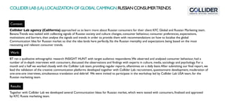 Context:
Work:
Collider Lab agency (California) approached us to learn more about Russian consumers for their client KFC Global and Russian Marketing team.
Banana Trends was tasked with collecting signals of Russian society and culture changes, consumer behaviour, consumer preferences, expectations,
motivations and barriers, then analyse the signals and trends in order to provide them with recommendations on how to localise the global
Communication Idea for Russian market so that the idea lands here perfectly, fits the Russian mentality and expectations being based on the most
resonating and relevant consumer trends.
BT ran a qualitative ethnographic research INSIGHT HUNT with target audience respondents.We observed and analysed consumer behaviour, had a
number of in-depth interviews with consumers, discussed the observations and findings with experts in culture, media, sociology and psychology. For a
month and a half we worked closely with the Collider Lab team, providing regular reports, oftentimes on a daily basis.After submitting our final report, we
lead the validation of the creative communication platforms developed together with Collider Lab: recruitment, questionnaire development, moderation of
one-one-one interviews, simultaneous translation and debrief. We were invited to participate in the workshop led by Collider Lab USA team, for the
Russian marketing team.
Results:
Together with Collider Lab we developed several Communication Ideas for Russian market, which were tested with consumers, finalised and approved
by KFC Russia marketing team.
COLLIDERLAB(LA).LOCALIZATIONOFGLOBALCAMPAIGN.RUSSIANCONSUMERTRENDS
 