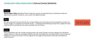 Context:
Work:
Sylvain (New York) asked Banana Trends to help them research and understand the juice refreshment market and
opportunities for growth in Russia for a juice variety in the PepsiCo portfolio.
BT’s task comprised of two parts.The first was running a desktop and on-the-streets and in-store exploratory research into
the juice category, it's competitors & trends.The second — moderating and synthesizing the output from a digital community
study that will test and build upon the market input/ideas from the first part.
Results:
We provided Sylvain Labs with currently resonating trends in the minds of Russian consumers relating to the refreshment
category based on a robust set of examples, verbatims and other trend signals.Then we worked with SL to narrow down the
findings into concepts to be tested in the next stage.At the next stage we moderated the online tests and finalized the
results of the test.
SYLVAIN(NEW YORK).ONLINEGROUPS.NON-ALCOHOLICBEVERAGES
 