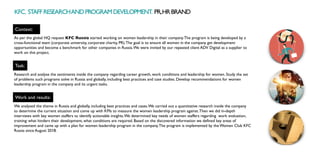 KFC. STAFFRESEARCHANDPROGRAMDEVELOPMENT. PR,HRBRAND
Context:
Work and results:
As per the global HQ request KFC Russia started working on women leadership in their company.The program is being developed by a
cross-functional team (corporate university, corporate charity, PR).The goal is to ensure all women in the company get development
opportunities and become a benchmark for other companies in Russia.We were invited by our repeated client ADV Digital as a supplier to
work on this project.
We analysed the theme in Russia and globally, including best practices and cases.We carried out a quantitative research inside the company
to determine the current situation and come up with KPIs to measure the women leadership program against.Then we did in-depth
interviews with key women staffers to identify actionable insights.We determined key needs of women staffers regarding work evaluation,
training: what hinders their development, what conditions are required. Based on the discovered information we defined key areas of
improvement and came up with a plan for women leadership program in the company.The program is implemented by the Women Club KFC
Russia since August 2018.
Task:
Research and analyse the sentiments inside the company regarding career growth, work conditions and leadership for women. Study the set
of problems such programs solve in Russia and globally, including best practices and case studies. Develop recommendations for women
leadership program in the company and its urgent tasks.
 