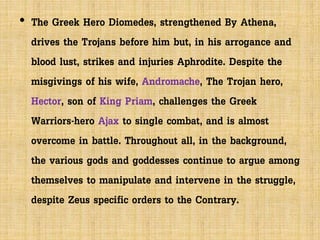 • The Greek Hero Diomedes, strengthened By Athena,
drives the Trojans before him but, in his arrogance and
blood lust, strikes and injuries Aphrodite. Despite the
misgivings of his wife, Andromache, The Trojan hero,
Hector, son of King Priam, challenges the Greek
Warriors-hero Ajax to single combat, and is almost
overcome in battle. Throughout all, in the background,
the various gods and goddesses continue to argue among
themselves to manipulate and intervene in the struggle,
despite Zeus specific orders to the Contrary.
 