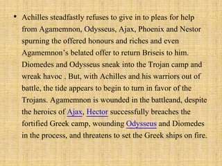 • Achilles steadfastly refuses to give in to pleas for help
from Agamemnon, Odysseus, Ajax, Phoenix and Nestor
spurning the offered honours and riches and even
Agamemnon’s belated offer to return Briseis to him.
Diomedes and Odysseus sneak into the Trojan camp and
wreak havoc . But, with Achilles and his warriors out of
battle, the tide appears to begin to turn in favor of the
Trojans. Agamemnon is wounded in the battleand, despite
the heroics of Ajax, Hector successfully breaches the
fortified Greek camp, wounding Odysseus and Diomedes
in the process, and threatens to set the Greek ships on fire.
 