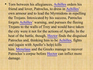 • Torn between his allegiances, Achilles orders his
friend and lover, Patroclus, to dress in Achilles’
own armour and to lead the Myrmidons in repelling
the Trojans. Intoxicated by his success, Patroclus
forgets Achilles’ warning, and pursues the fleeing
Trojans to the walls of Troy and would have taken
the city were it not for the actions of Apollo. In the
heat of the battle, though, Hector finds the disguised
Patroclus and, thinking him to be Achilles, fights
and (again with Apollo’s help) kills
him. Menelaus and the Greeks manage to recover
Patroclus’s corpse before Hector can inflict more
damage.
 