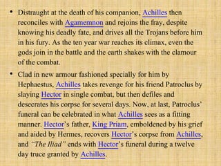 • Distraught at the death of his companion, Achilles then
reconciles with Agamemnon and rejoins the fray, despite
knowing his deadly fate, and drives all the Trojans before him
in his fury. As the ten year war reaches its climax, even the
gods join in the battle and the earth shakes with the clamour
of the combat.
• Clad in new armour fashioned specially for him by
Hephaestus, Achilles takes revenge for his friend Patroclus by
slaying Hector in single combat, but then defiles and
desecrates his corpse for several days. Now, at last, Patroclus’
funeral can be celebrated in what Achilles sees as a fitting
manner. Hector’s father, King Priam, emboldened by his grief
and aided by Hermes, recovers Hector’s corpse from Achilles,
and “The Iliad” ends with Hector’s funeral during a twelve
day truce granted by Achilles.
 