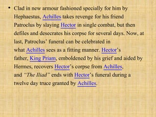 • Clad in new armour fashioned specially for him by
Hephaestus, Achilles takes revenge for his friend
Patroclus by slaying Hector in single combat, but then
defiles and desecrates his corpse for several days. Now, at
last, Patroclus’ funeral can be celebrated in
what Achilles sees as a fitting manner. Hector’s
father, King Priam, emboldened by his grief and aided by
Hermes, recovers Hector’s corpse from Achilles,
and “The Iliad” ends with Hector’s funeral during a
twelve day truce granted by Achilles.
 