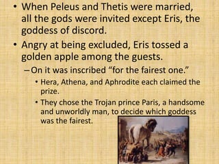 • When Peleus and Thetis were married,
all the gods were invited except Eris, the
goddess of discord.
• Angry at being excluded, Eris tossed a
golden apple among the guests.
–On it was inscribed “for the fairest one.”
• Hera, Athena, and Aphrodite each claimed the
prize.
• They chose the Trojan prince Paris, a handsome
and unworldly man, to decide which goddess
was the fairest.
 