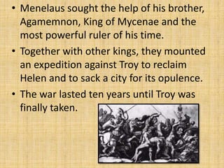 • Menelaus sought the help of his brother,
Agamemnon, King of Mycenae and the
most powerful ruler of his time.
• Together with other kings, they mounted
an expedition against Troy to reclaim
Helen and to sack a city for its opulence.
• The war lasted ten years until Troy was
finally taken.
 