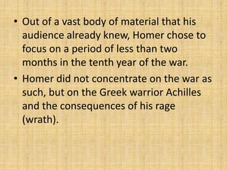 • Out of a vast body of material that his
audience already knew, Homer chose to
focus on a period of less than two
months in the tenth year of the war.
• Homer did not concentrate on the war as
such, but on the Greek warrior Achilles
and the consequences of his rage
(wrath).
 
