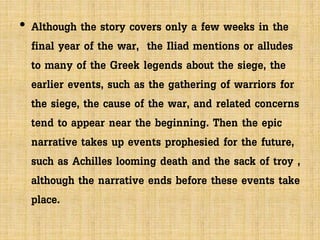 • Although the story covers only a few weeks in the
final year of the war, the Iliad mentions or alludes
to many of the Greek legends about the siege, the
earlier events, such as the gathering of warriors for
the siege, the cause of the war, and related concerns
tend to appear near the beginning. Then the epic
narrative takes up events prophesied for the future,
such as Achilles looming death and the sack of troy ,
although the narrative ends before these events take
place.
 