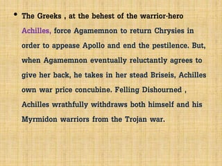 • The Greeks , at the behest of the warrior-hero
Achilles, force Agamemnon to return Chrysies in
order to appease Apollo and end the pestilence. But,
when Agamemnon eventually reluctantly agrees to
give her back, he takes in her stead Briseis, Achilles
own war price concubine. Felling Dishourned ,
Achilles wrathfully withdraws both himself and his
Myrmidon warriors from the Trojan war.
 
