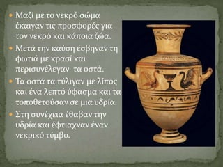  Μαζί με το νεκρό σώμα
έκαιγαν τις προσφορές για
τον νεκρό και κάποια ζώα.
 Μετά την καύση έσβηναν τη
φωτιά με κρασί και
περισυνέλεγαν τα οστά.
 Τα οστά τα τύλιγαν με λίπος
και ένα λεπτό ύφασμα και τα
τοποθετούσαν σε μια υδρία.
 Στη συνέχεια έθαβαν την
υδρία και έφτιαχναν έναν
νεκρικό τύμβο.
 