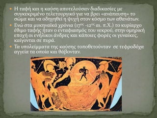  Η ταφή και η καύση αποτελούσαν διαδικασίες με
συγκεκριμένο τελετουργικό για να βρει «ανάπαυση» το
σώμα και να οδηγηθεί η ψυχή στον κόσμο των αθανάτων.
 Ενώ στα μυκηναϊκά χρόνια (17ος -12ος αι. π.Χ.) το κυρίαρχο
έθιμο ταφής ήταν ο ενταφιασμός του νεκρού, στην ομηρική
εποχή οι ενήλικοι άνδρες και κάποιες φορές οι γυναίκες,
καίγονται σε πυρά.
 Τα υπολείμματα της καύσης τοποθετούνταν σε τεφροδόχα
αγγεία τα οποία και θάβονταν.
 