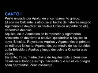 CANTO I
Peste enviada por Apolo, en el campamento griego.
El adivino Calcante la atribuye al hecho de haberse negado
Agamenón a devolver su cautiva Criseida al padre de ella,
dacerdote del dios.
Aquiles, en la Asamblea se lo reprocha y Agamenón
consiente en devolver la cautiva, quittándole a Aquiles la
suya, Briseida. Reyerta de Aquiles y Agamenón; el primero
se retira de la lucha. Agamenón, por medio de los heraldos,
quita Briseida a Aquiles y luego devuelve a Criseida a su
padre.
En tanto, Tetis, madre divina de Aquiles pide a Zeus que
devuelva el honor a su hijo, haciendo que sin él los griegos
sean derrotados. Zeus consiente.
 